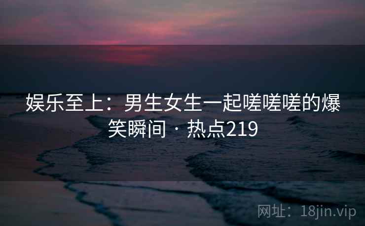 娱乐至上：男生女生一起嗟嗟嗟的爆笑瞬间 · 热点219