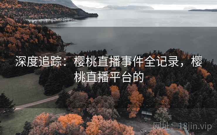 深度追踪：樱桃直播事件全记录，樱桃直播平台的