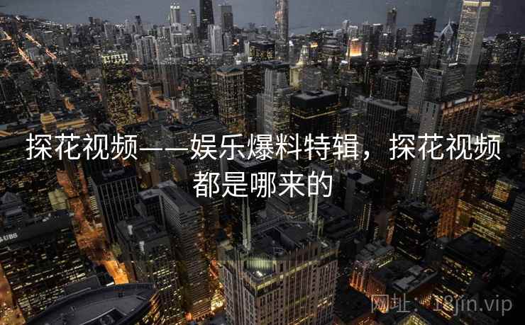 探花视频——娱乐爆料特辑，探花视频都是哪来的