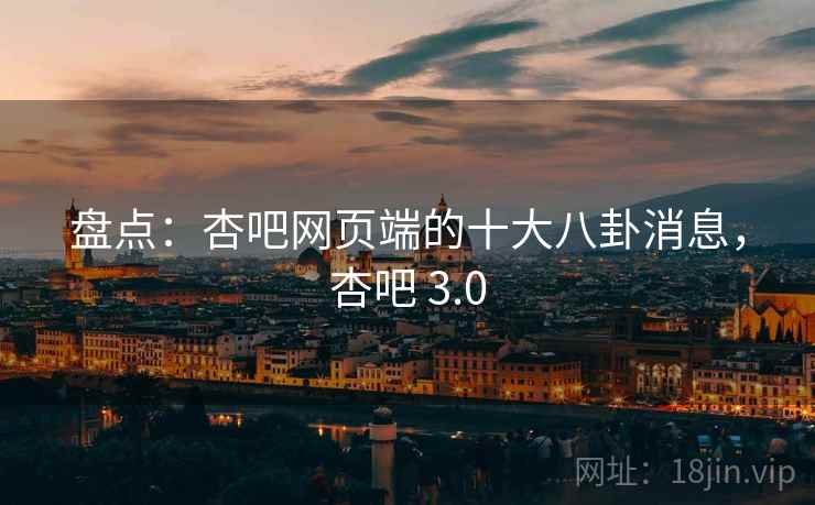 盘点：杏吧网页端的十大八卦消息，杏吧 3.0