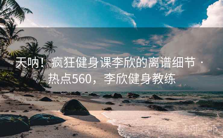 天呐！疯狂健身课李欣的离谱细节 · 热点560，李欣健身教练