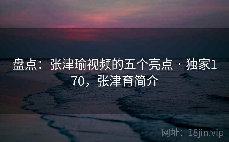 盘点:张津瑜视频的五个亮点 · 独家170,张津育简介 盘点:张津瑜视频的五个亮点 · 独家170,张津育简介