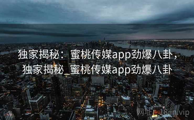 独家揭秘：蜜桃传媒app劲爆八卦，独家揭秘_蜜桃传媒app劲爆八卦