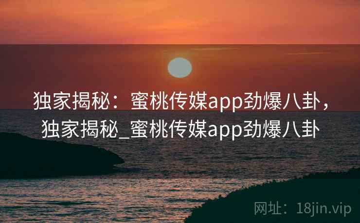 独家揭秘:蜜桃传媒app劲爆八卦,独家揭秘_蜜桃传媒app劲爆八卦 独家揭秘:蜜桃传媒app劲爆八卦,独家揭秘_蜜桃传媒app劲爆八卦