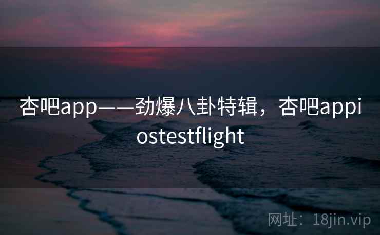 杏吧app——劲爆八卦特辑，杏吧appiostestflight