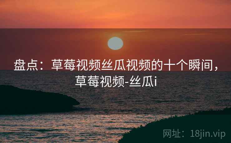 盘点：草莓视频丝瓜视频的十个瞬间，草莓视频-丝瓜i