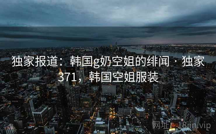 独家报道：韩国g奶空姐的绯闻 · 独家371，韩国空姐服装