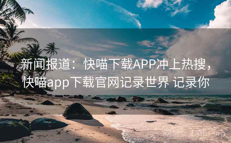 新闻报道：快喵下载APP冲上热搜，快喵app下载官网记录世界 记录你