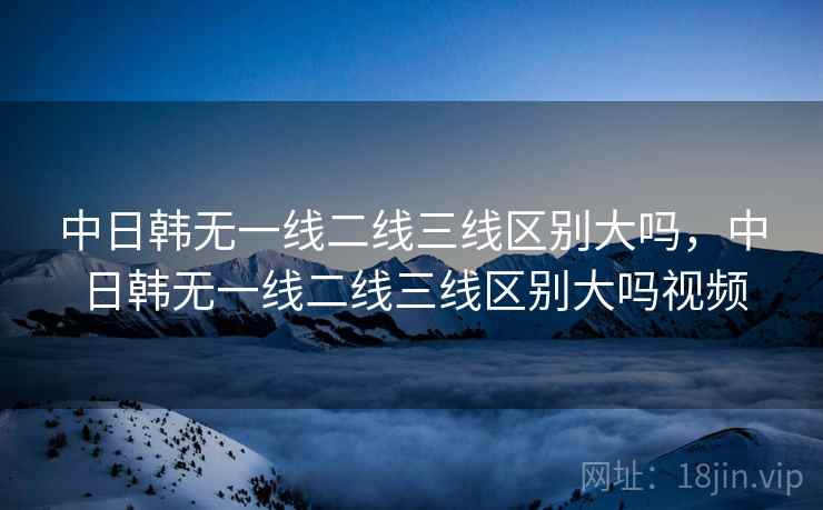 中日韩无一线二线三线区别大吗，中日韩无一线二线三线区别大吗视频
