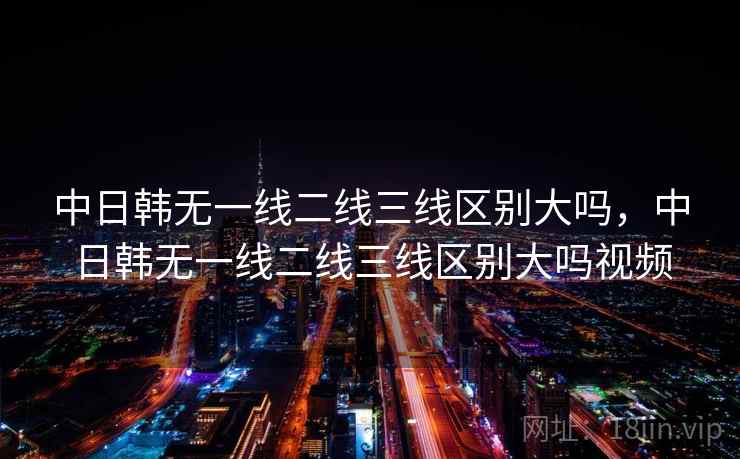中日韩无一线二线三线区别大吗，中日韩无一线二线三线区别大吗视频