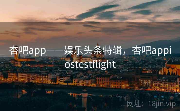 杏吧app——娱乐头条特辑，杏吧appiostestflight