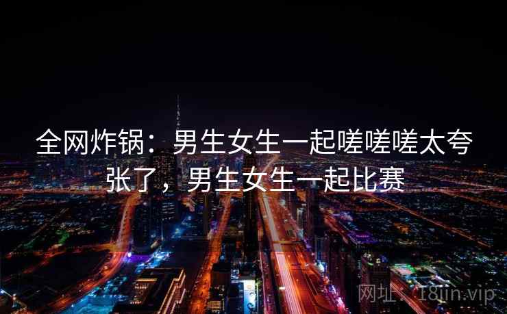 全网炸锅：男生女生一起嗟嗟嗟太夸张了，男生女生一起比赛