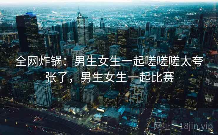 全网炸锅：男生女生一起嗟嗟嗟太夸张了，男生女生一起比赛