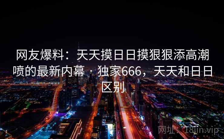网友爆料：天天摸日日摸狠狠添高潮喷的最新内幕 · 独家666，天天和日日区别