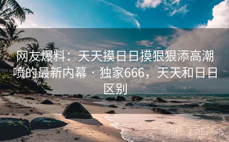 网友爆料：天天摸日日摸狠狠添高潮喷的最新内幕 · 独家666，天天和日日区别