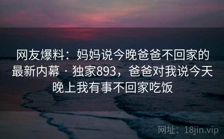 网友爆料：妈妈说今晚爸爸不回家的最新内幕 · 独家893，爸爸对我说今天晚上我有事不回家吃饭