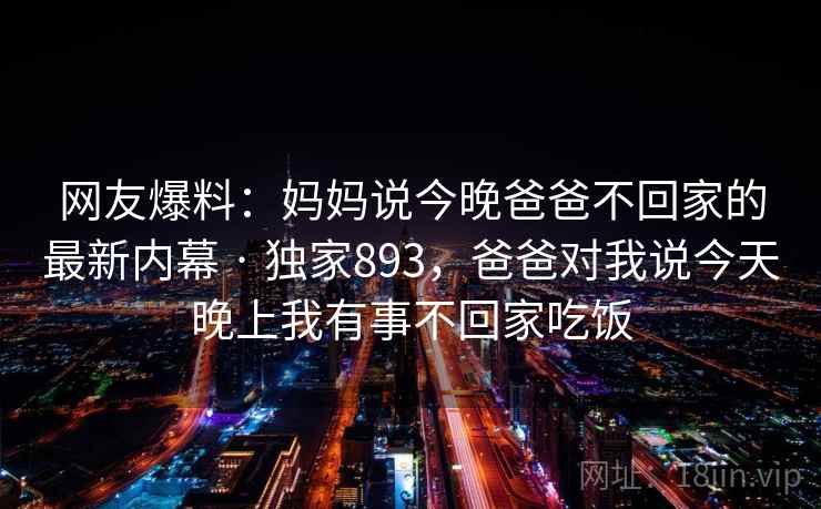 网友爆料：妈妈说今晚爸爸不回家的最新内幕 · 独家893，爸爸对我说今天晚上我有事不回家吃饭