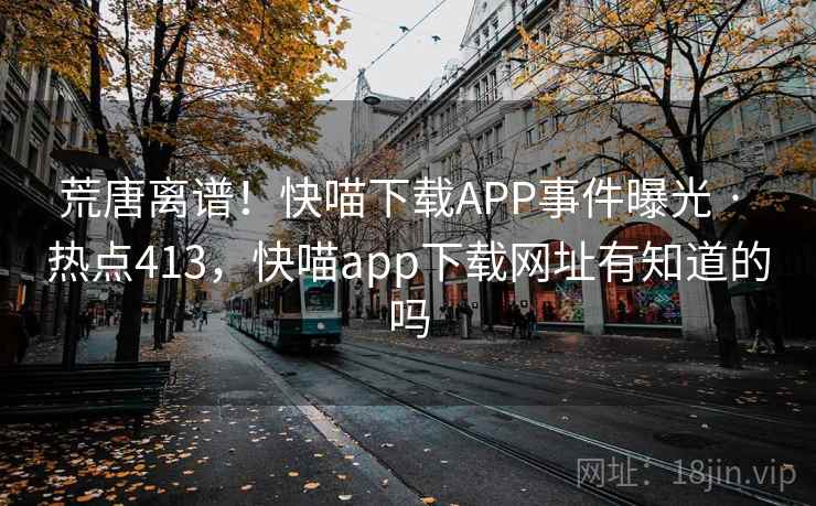 荒唐离谱!快喵下载APP事件曝光 · 热点413,快喵app下载网址有知道的吗 荒唐离谱!快喵下载APP事件曝光 · 热点413,快喵app下载网址有知道的吗