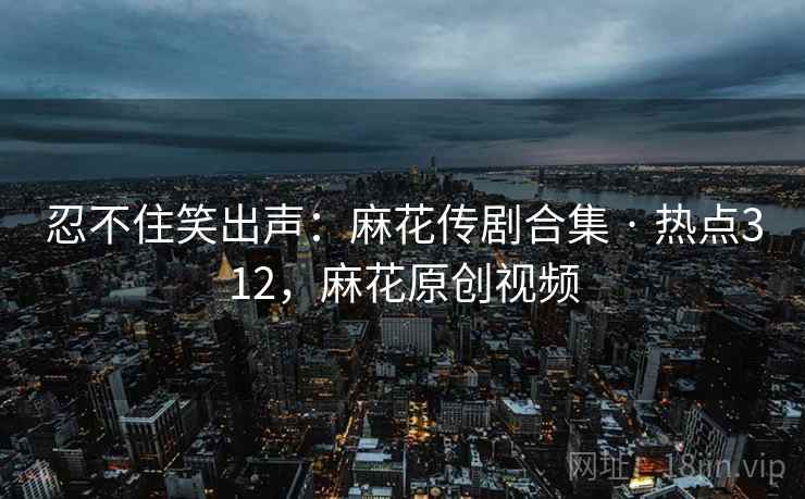 忍不住笑出声：麻花传剧合集 · 热点312，麻花原创视频