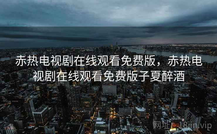 赤热电视剧在线观看免费版,赤热电视剧在线观看免费版子夏醉酒 赤热电视剧在线观看免费版,赤热电视剧在线观看免费版子夏醉酒