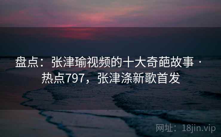 盘点:张津瑜视频的十大奇葩故事 · 热点797,张津涤新歌首发 盘点:张津瑜视频的十大奇葩故事 · 热点797,张津涤新歌首发